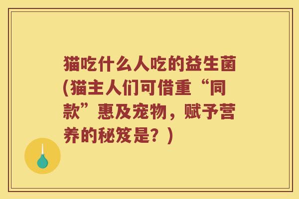 猫吃什么人吃的益生菌(猫主人们可借重“同款”惠及宠物,赋予营养的秘笈是?) 猫吃什么人吃的益生菌(猫主人们可借重“同款”惠及宠物,赋予营养的秘笈是?)