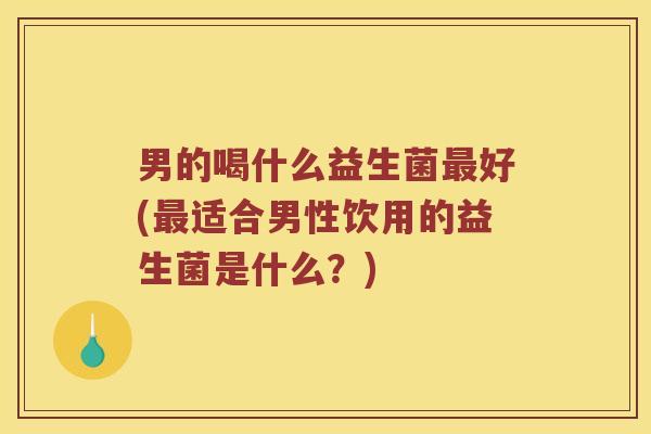 男的喝什么益生菌最好(最适合男性饮用的益生菌是什么？)