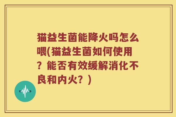 猫益生菌能降火吗怎么喂(猫益生菌如何使用？能否有效缓解消化不良和内火？)