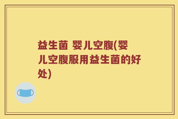益生菌 婴儿空腹(婴儿空腹服用益生菌的好处)