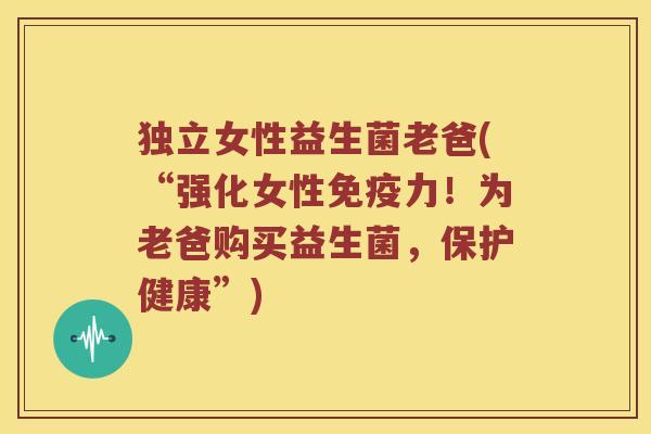 独立女性益生菌老爸(“强化女性免疫力！为老爸购买益生菌，保护健康”)