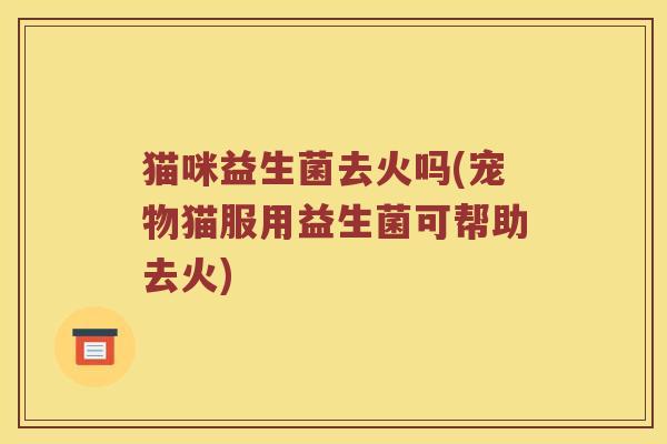 猫咪益生菌去火吗(宠物猫服用益生菌可帮助去火)