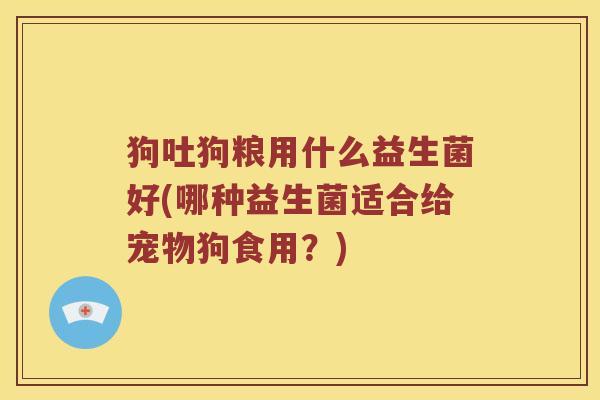狗吐狗粮用什么益生菌好(哪种益生菌适合给宠物狗食用？)