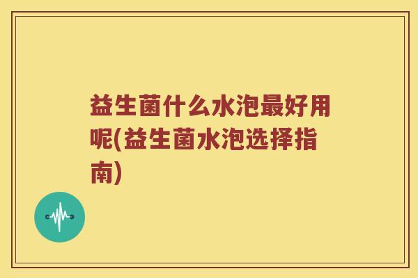 益生菌什么水泡最好用呢(益生菌水泡选择指南)