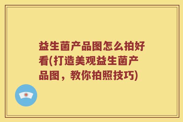 益生菌产品图怎么拍好看(打造美观益生菌产品图，教你拍照技巧)