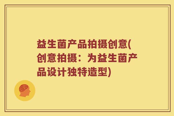 益生菌产品拍摄创意(创意拍摄：为益生菌产品设计独特造型)