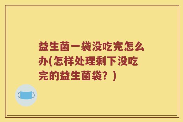 益生菌一袋没吃完怎么办(怎样处理剩下没吃完的益生菌袋？)