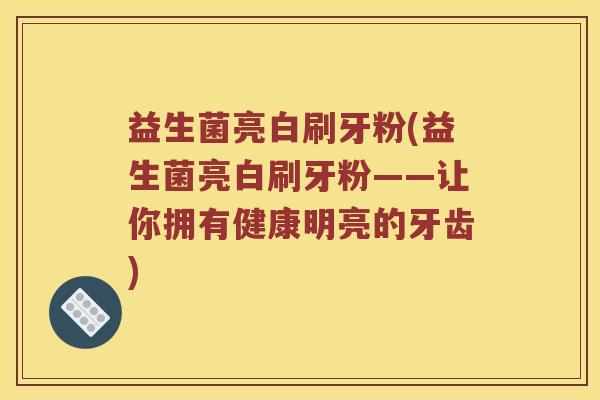 益生菌亮白刷牙粉(益生菌亮白刷牙粉——让你拥有健康明亮的牙齿)