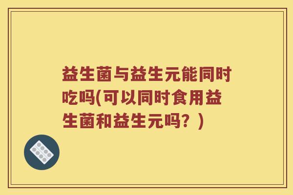 益生菌与益生元能同时吃吗(可以同时食用益生菌和益生元吗？)