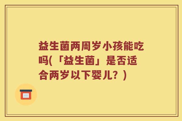 益生菌两周岁小孩能吃吗(「益生菌」是否适合两岁以下婴儿?) 益生菌两周岁小孩能吃吗(「益生菌」是否适合两岁以下婴儿?)
