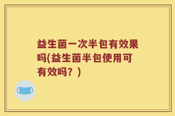 益生菌一次半包有效果吗(益生菌半包使用可有效吗？)