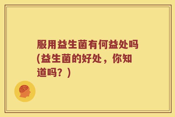 服用益生菌有何益处吗(益生菌的好处,你知道吗?) 服用益生菌有何益处吗(益生菌的好处,你知道吗?)