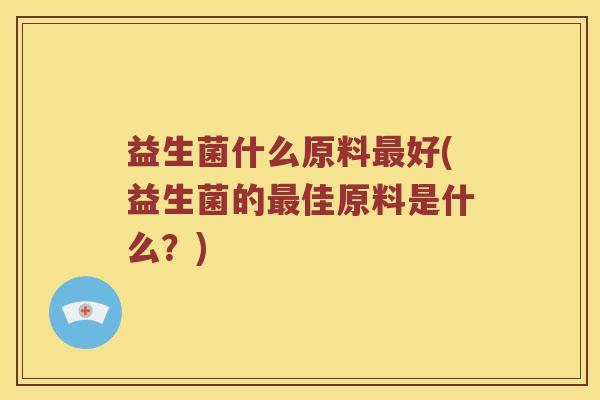 益生菌什么原料好(益生菌的佳原料是什么?) 益生菌什么原料好(益生菌的佳原料是什么?)