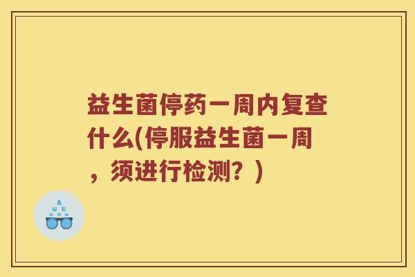 益生菌停药一周内复查什么(停服益生菌一周，须进行检测？)