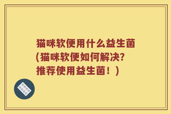 猫咪软便用什么益生菌(猫咪软便如何解决？推荐使用益生菌！)