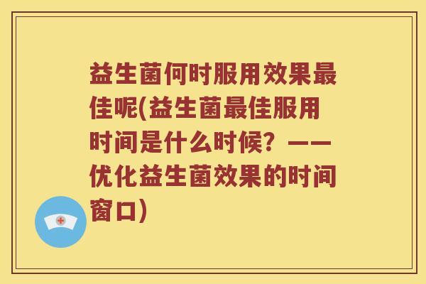 益生菌何时服用效果最佳呢(益生菌最佳服用时间是什么时候？——优化益生菌效果的时间窗口)