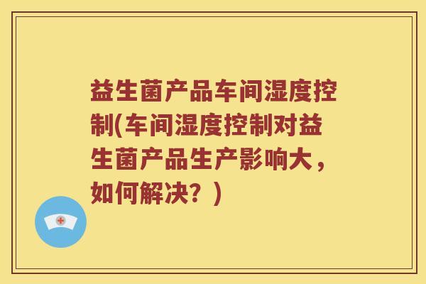 益生菌产品车间湿度控制(车间湿度控制对益生菌产品生产影响大，如何解决？)