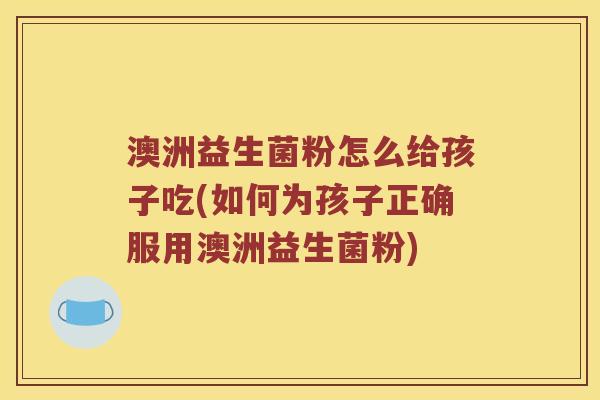 澳洲益生菌粉怎么给孩子吃(如何为孩子正确服用澳洲益生菌粉)