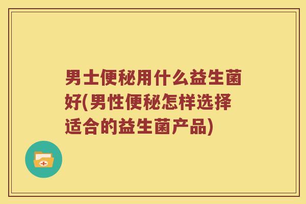 男士用什么益生菌好(男性怎样选择适合的益生菌产品)