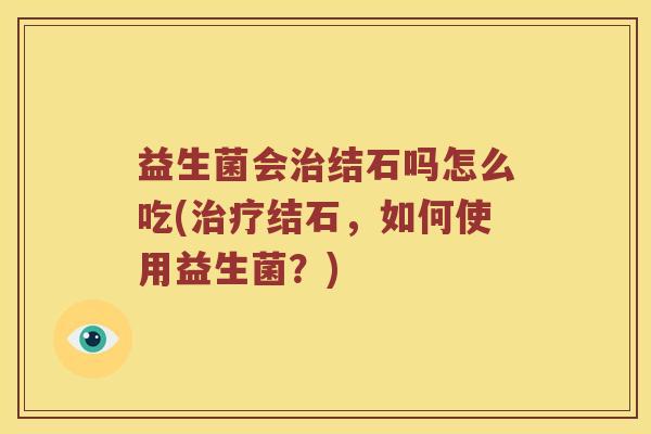 益生菌会治结石吗怎么吃(治疗结石，如何使用益生菌？)