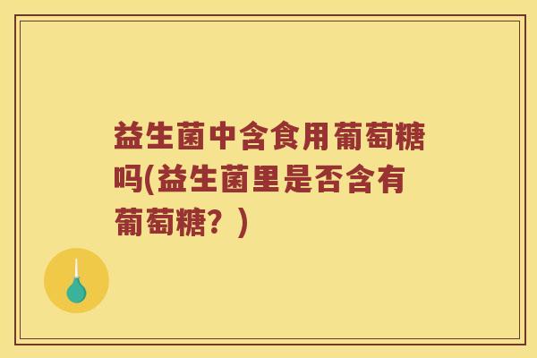 益生菌中含食用葡萄糖吗(益生菌里是否含有葡萄糖？)
