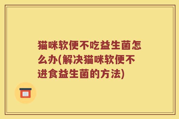猫咪软便不吃益生菌怎么办(解决猫咪软便不进食益生菌的方法)