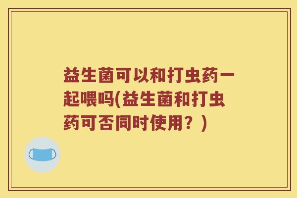 益生菌可以和打虫药一起喂吗(益生菌和打虫药可否同时使用?) 益生菌可以和打虫药一起喂吗(益生菌和打虫药可否同时使用?)