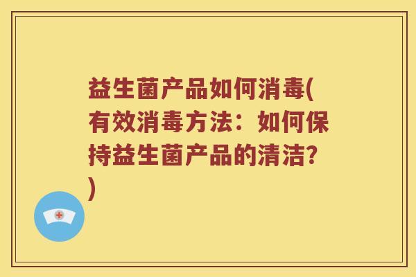 益生菌产品如何消毒(有效消毒方法：如何保持益生菌产品的清洁？)