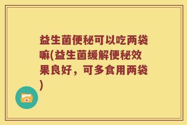 益生菌便秘可以吃两袋嘛(益生菌缓解便秘效果良好，可多食用两袋)