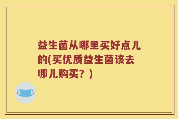 益生菌从哪里买好点儿的(买优质益生菌该去哪儿购买？)