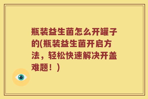 瓶装益生菌怎么开罐子的(瓶装益生菌开启方法，轻松快速解决开盖难题！)