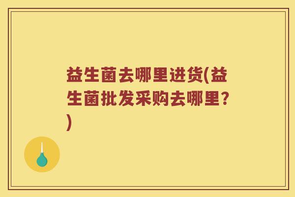 益生菌去哪里进货(益生菌批发采购去哪里？)