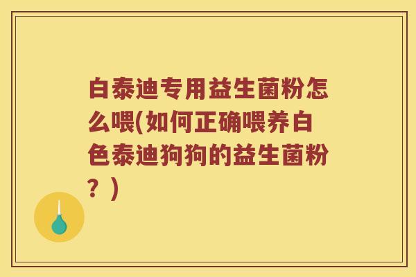 白泰迪专用益生菌粉怎么喂(如何正确喂养白色泰迪狗狗的益生菌粉？)