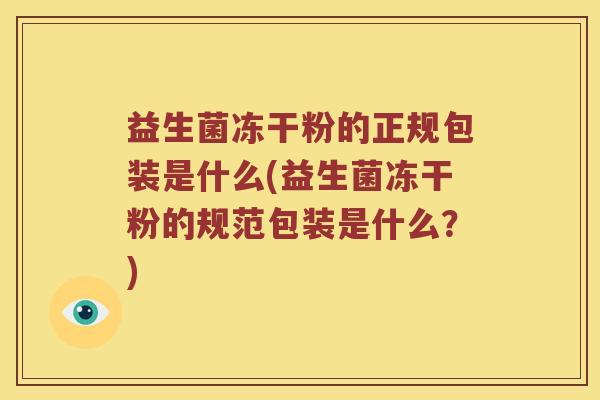 益生菌冻干粉的正规包装是什么(益生菌冻干粉的规范包装是什么？)