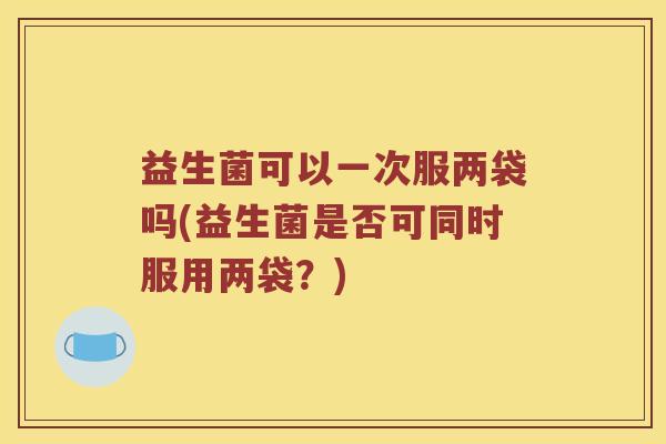 益生菌可以一次服两袋吗(益生菌是否可同时服用两袋?) 益生菌可以一次服两袋吗(益生菌是否可同时服用两袋?)