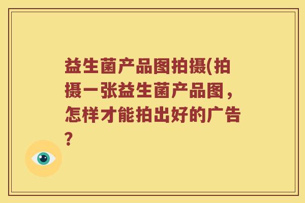 益生菌产品图拍摄(拍摄一张益生菌产品图,怎样才能拍出好的广告? 益生菌产品图拍摄(拍摄一张益生菌产品图,怎样才能拍出好的广告?