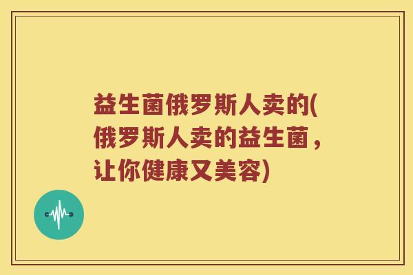 益生菌俄罗斯人卖的(俄罗斯人卖的益生菌，让你健康又美容)
