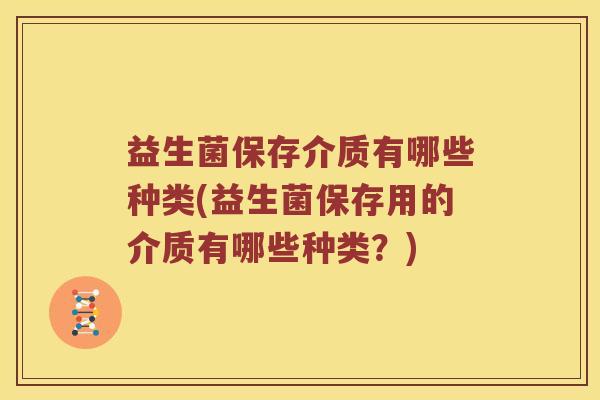 益生菌保存介质有哪些种类(益生菌保存用的介质有哪些种类？)