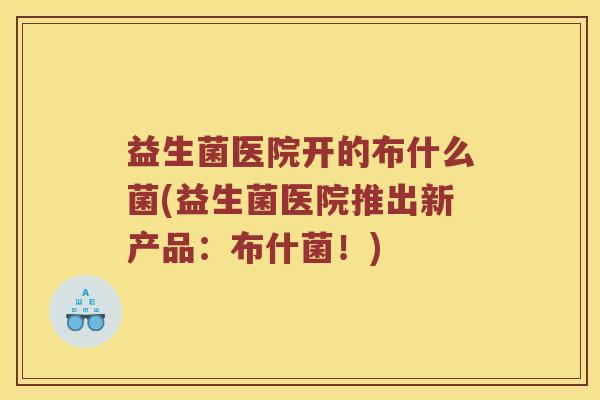 益生菌医院开的布什么菌(益生菌医院推出新产品：布什菌！)