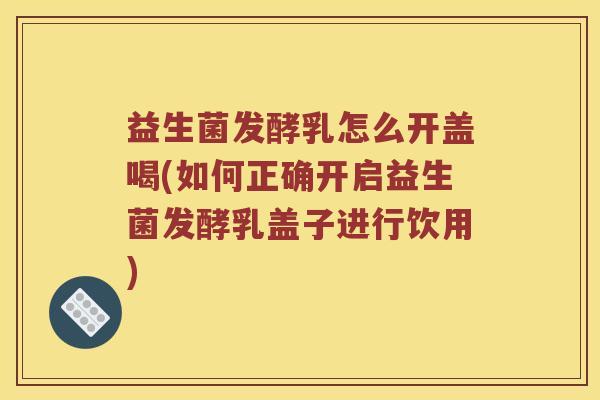 益生菌发酵乳怎么开盖喝(如何正确开启益生菌发酵乳盖子进行饮用)