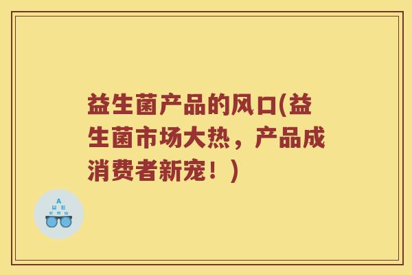 益生菌产品的风口(益生菌市场大热，产品成消费者新宠！)