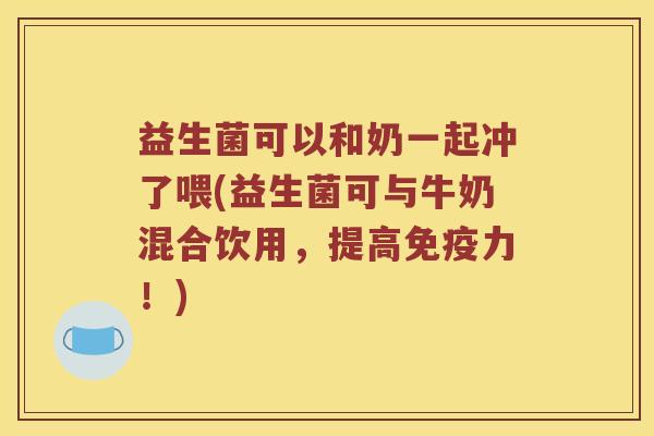 益生菌可以和奶一起冲了喂(益生菌可与牛奶混合饮用，提高免疫力！)