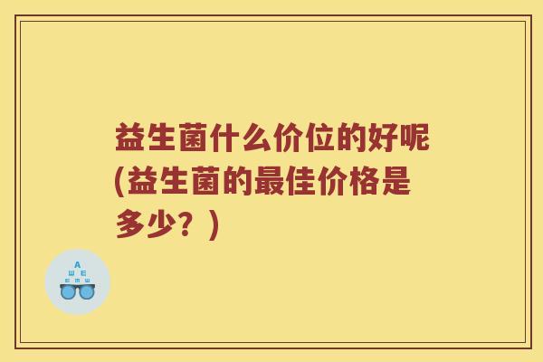 益生菌什么价位的好呢(益生菌的佳价格是多少?) 益生菌什么价位的好呢(益生菌的佳价格是多少?)