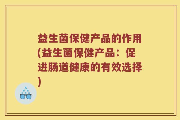 益生菌保健产品的作用(益生菌保健产品：促进肠道健康的有效选择)