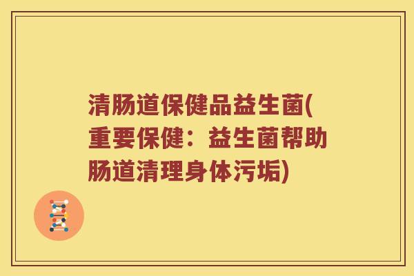 清肠道保健品益生菌(重要保健：益生菌帮助肠道清理身体污垢)