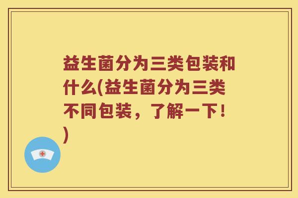 益生菌分为三类包装和什么(益生菌分为三类不同包装，了解一下！)