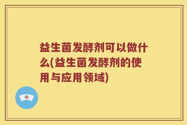 益生菌发酵剂可以做什么(益生菌发酵剂的使用与应用领域)