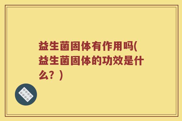 益生菌固体有作用吗(益生菌固体的功效是什么?) 益生菌固体有作用吗(益生菌固体的功效是什么?)