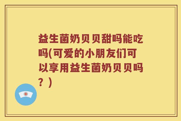 益生菌奶贝贝甜吗能吃吗(可爱的小朋友们可以享用益生菌奶贝贝吗？)
