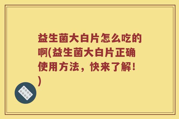 益生菌大白片怎么吃的啊(益生菌大白片正确使用方法，快来了解！)
